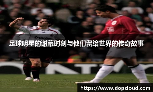 足球明星的谢幕时刻与他们留给世界的传奇故事